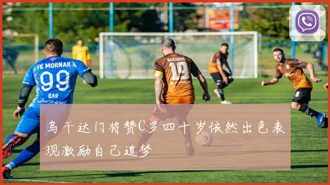 乌干达门将赞C罗四十岁依然出色表现激励自己追梦