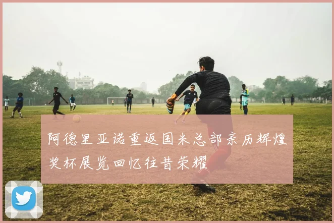 阿德里亚诺重返国米总部亲历辉煌奖杯展览回忆往昔荣耀