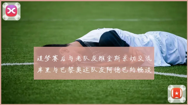 追梦赛后与老队友维金斯亲切交流库里与巴黎奥运队友阿德巴约畅谈未来