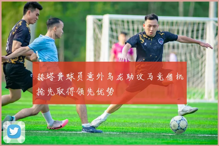 赫塔费球员意外乌龙助攻马竞借机抢先取得领先优势