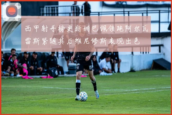 西甲射手榜更新姆巴佩领跑阿尔瓦雷斯紧随其后维尼修斯表现出色