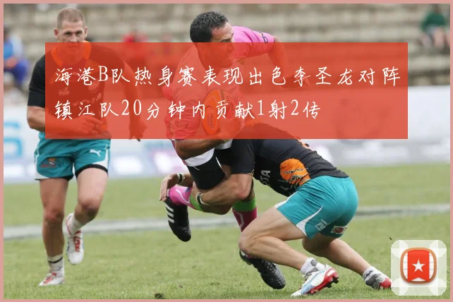 海港B队热身赛表现出色李圣龙对阵镇江队20分钟内贡献1射2传