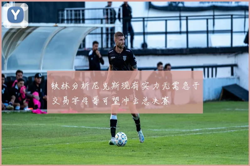 铁林分析尼克斯现有实力无需急于交易字母哥可望冲击总决赛