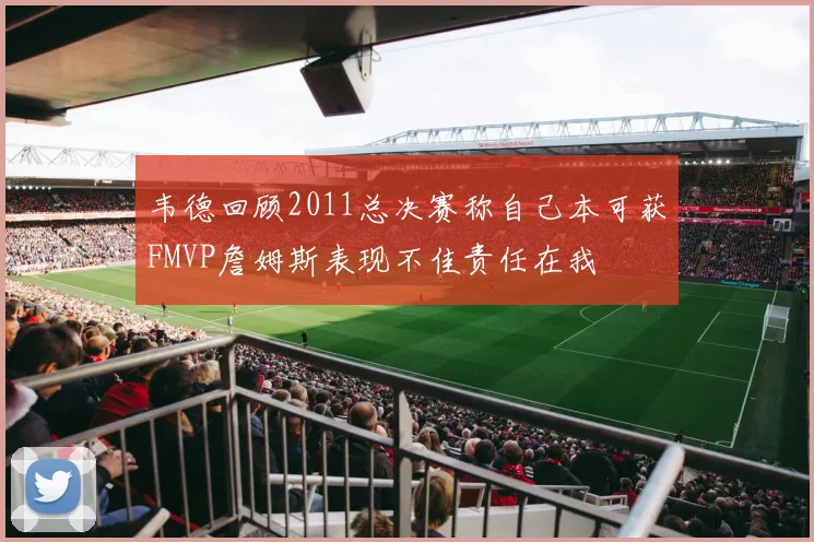 韦德回顾2011总决赛称自己本可获FMVP詹姆斯表现不佳责任在我