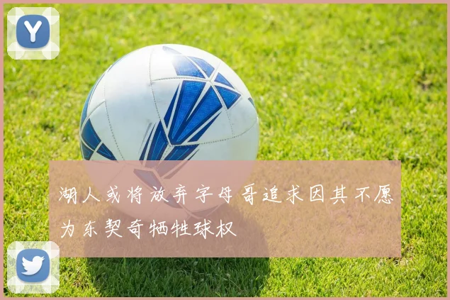 湖人或将放弃字母哥追求因其不愿为东契奇牺牲球权