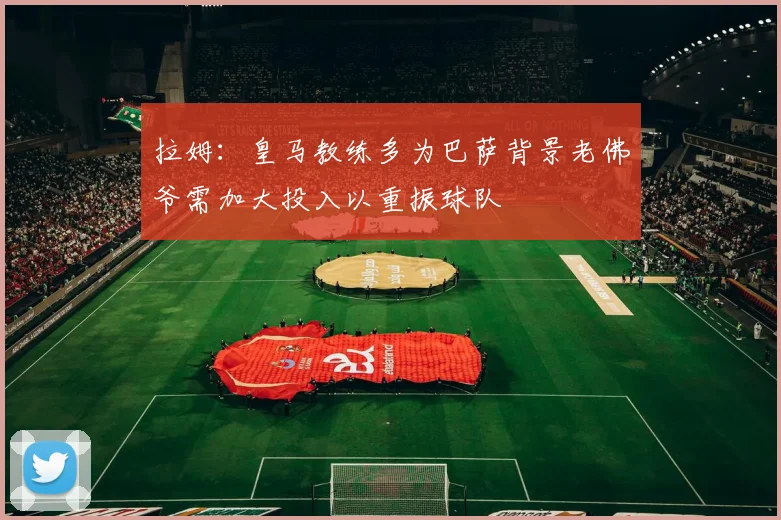 拉姆：皇马教练多为巴萨背景老佛爷需加大投入以重振球队