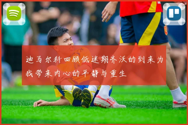 迪马尔科回顾低迷期齐沃的到来为我带来内心的平静与重生