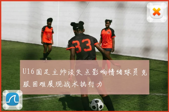 U16国足主帅谈失点影响情绪球员克服困难展现战术执行力