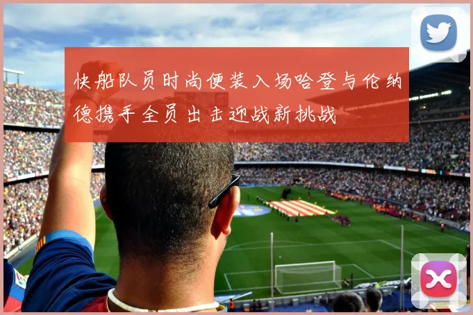 快船队员时尚便装入场哈登与伦纳德携手全员出击迎战新挑战