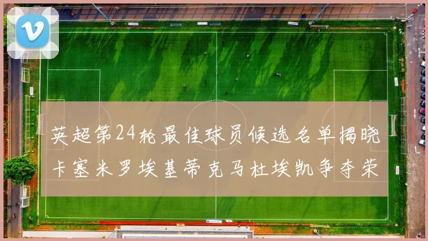 英超第24轮最佳球员候选名单揭晓卡塞米罗埃基蒂克马杜埃凯争夺荣誉