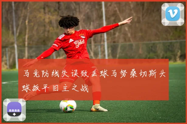 马竞防线失误致丢球马努桑切斯头球扳平旧主之战