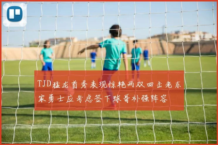 TJD猛龙首秀表现惊艳两双回击老东家勇士应考虑签下球哥补强阵容