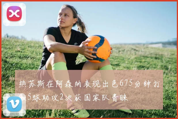 热苏斯在阿森纳表现出色675分钟打入5球助攻2次获国家队青睐