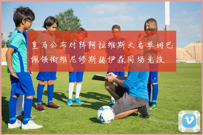 皇马公布对阵阿拉维斯大名单姆巴佩领衔维尼修斯赫伊森同场竞技