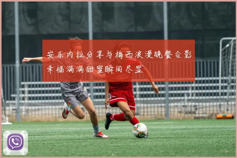 安东内拉分享与梅西浪漫晚餐合影幸福满满甜蜜瞬间尽显