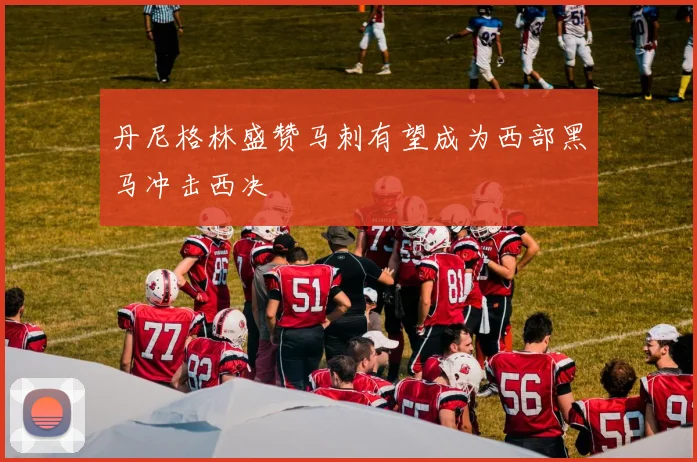 丹尼格林盛赞马刺有望成为西部黑马冲击西决