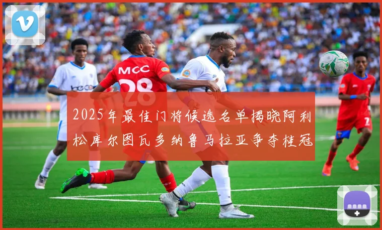 2025年最佳门将候选名单揭晓阿利松库尔图瓦多纳鲁马拉亚争夺桂冠