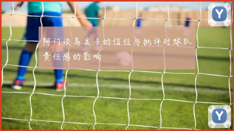 阿门谈乌度卡的信任与批评对球队责任感的影响