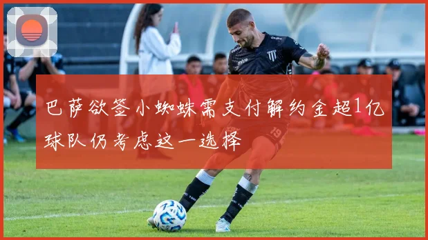 巴萨欲签小蜘蛛需支付解约金超1亿球队仍考虑这一选择