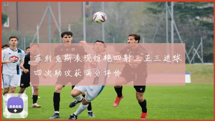 菲利克斯表现惊艳四射三正三进球四次助攻获满分评价