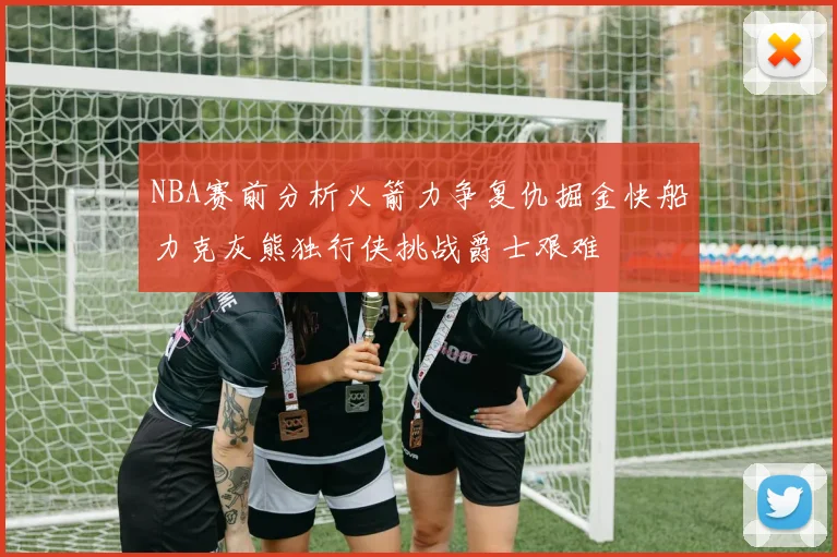 NBA赛前分析火箭力争复仇掘金快船力克灰熊独行侠挑战爵士艰难