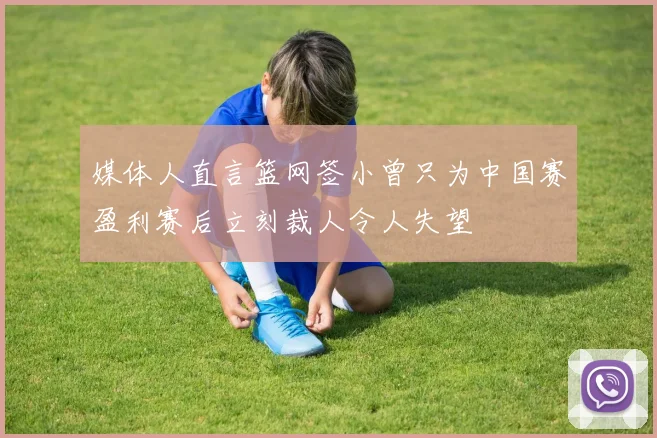 媒体人直言篮网签小曾只为中国赛盈利赛后立刻裁人令人失望