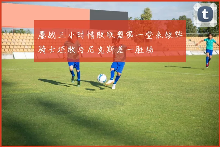 鏖战三小时惜败联盟第一登米缺阵骑士连败与尼克斯差一胜场