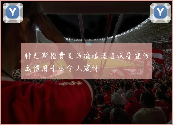 特巴斯指责皇马编造谎言误导宣传成惯用手法令人震惊