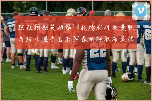 默森预测英超第18轮精彩对决曼联与纽卡握手言和阿森纳轻取布莱顿切尔西战平维拉