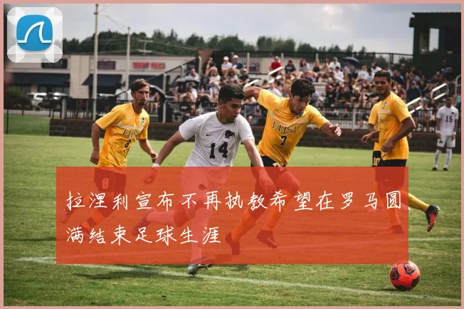 拉涅利宣布不再执教希望在罗马圆满结束足球生涯