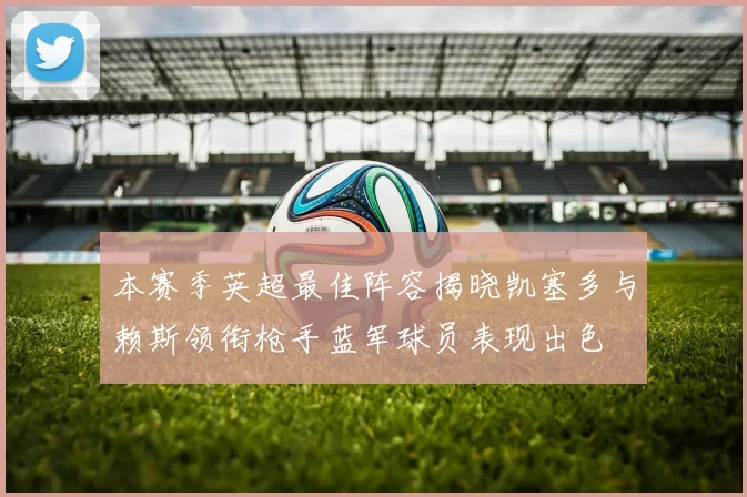 本赛季英超最佳阵容揭晓凯塞多与赖斯领衔枪手蓝军球员表现出色