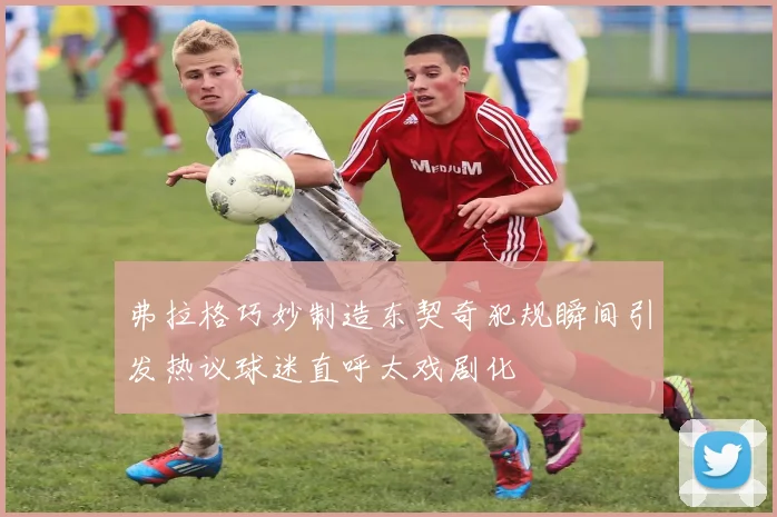 弗拉格巧妙制造东契奇犯规瞬间引发热议球迷直呼太戏剧化