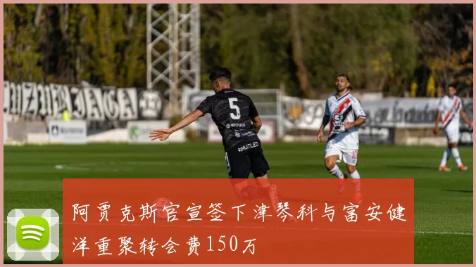 阿贾克斯官宣签下津琴科与富安健洋重聚转会费150万