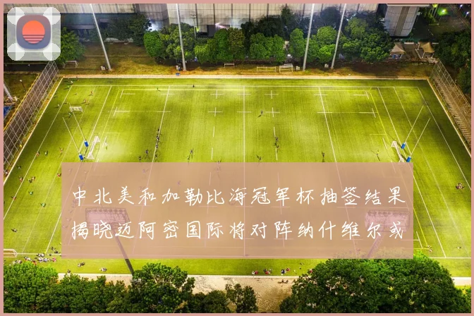 中北美和加勒比海冠军杯抽签结果揭晓迈阿密国际将对阵纳什维尔或渥太华胜者